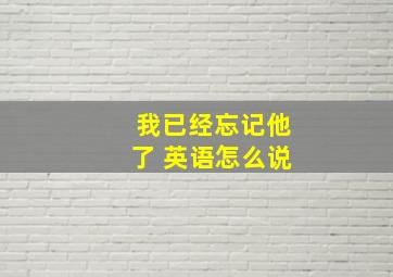 我已经忘记他了 英语怎么说